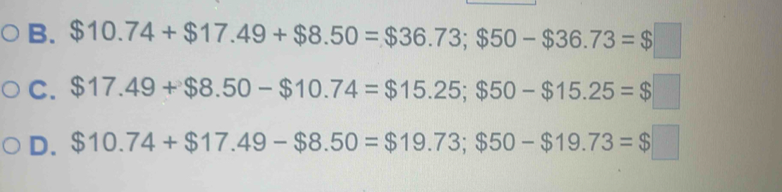 $10.74+$17.49+$8.50=$36.73; $50-$36.73=$□
C. $17.49+$8.50-$10.74=$15.25; $50-$15.25=$□
D. $10.74+$17.49-$8.50=$19.73; $50-$19.73=$□