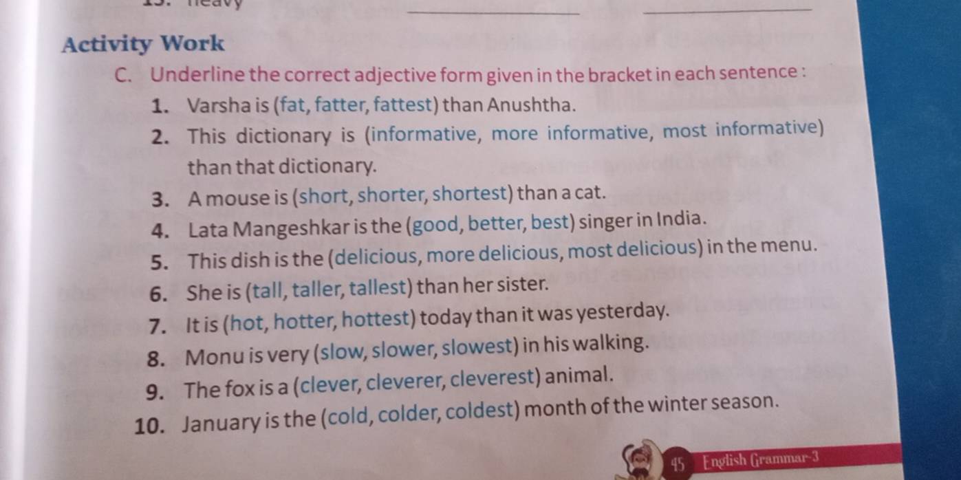 reavy 
__ 
Activity Work 
C. Underline the correct adjective form given in the bracket in each sentence : 
1. Varsha is (fat, fatter, fattest) than Anushtha. 
2. This dictionary is (informative, more informative, most informative) 
than that dictionary. 
3. A mouse is (short, shorter, shortest) than a cat. 
4. Lata Mangeshkar is the (good, better, best) singer in India. 
5. This dish is the (delicious, more delicious, most delicious) in the menu. 
6. She is (tall, taller, tallest) than her sister. 
7. It is (hot, hotter, hottest) today than it was yesterday. 
8. Monu is very (slow, slower, slowest) in his walking. 
9. The fox is a (clever, cleverer, cleverest) animal. 
10. January is the (cold, colder, coldest) month of the winter season. 
45 English Grammar-3