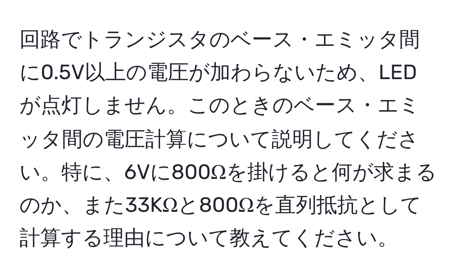 回路でトランジスタのベース・エミッタ間に0.5V以上の電圧が加わらないため、LEDが点灯しません。このときのベース・エミッタ間の電圧計算について説明してください。特に、6Vに800Ωを掛けると何が求まるのか、また33KΩと800Ωを直列抵抗として計算する理由について教えてください。