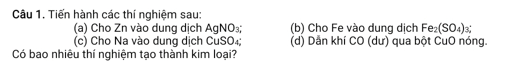 Tiến hành các thí nghiệm sau: 
(a) Cho Zn vào dung dịch AgNO_3; (b) Cho Fe vào dung dịch Fe_2(SO_4)_3; 
(c) Cho Na vào dung dịch CuSO₄; (d) Dẫn khí CO (dư) qua bột CuO nóng. 
Có bao nhiêu thí nghiệm tạo thành kim loại?