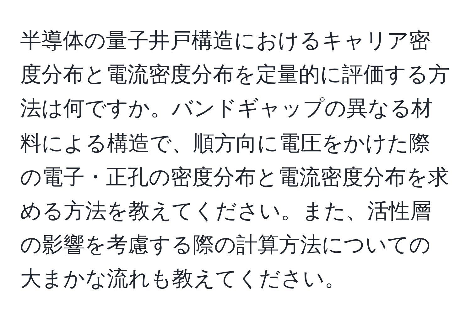 半導体の量子井戸構造におけるキャリア密度分布と電流密度分布を定量的に評価する方法は何ですか。バンドギャップの異なる材料による構造で、順方向に電圧をかけた際の電子・正孔の密度分布と電流密度分布を求める方法を教えてください。また、活性層の影響を考慮する際の計算方法についての大まかな流れも教えてください。