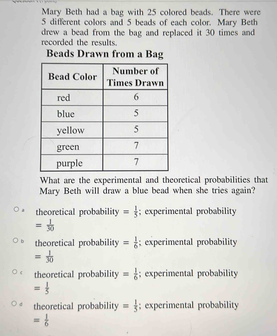 Mary Beth had a bag with 25 colored beads. There were
5 different colors and 5 beads of each color. Mary Beth
drew a bead from the bag and replaced it 30 times and
recorded the results.
Beads Drawn from a Bag
What are the experimental and theoretical probabilities that
Mary Beth will draw a blue bead when she tries again?
theoretical probability = 1/5 ; experimental probability
= 1/30 
theoretical probability = 1/6 ; experimental probability
= 1/30 
C theoretical probability = 1/6 ; experimental probability
= 1/5 
d theoretical probability = 1/5 ; experimental probability
= 1/6 