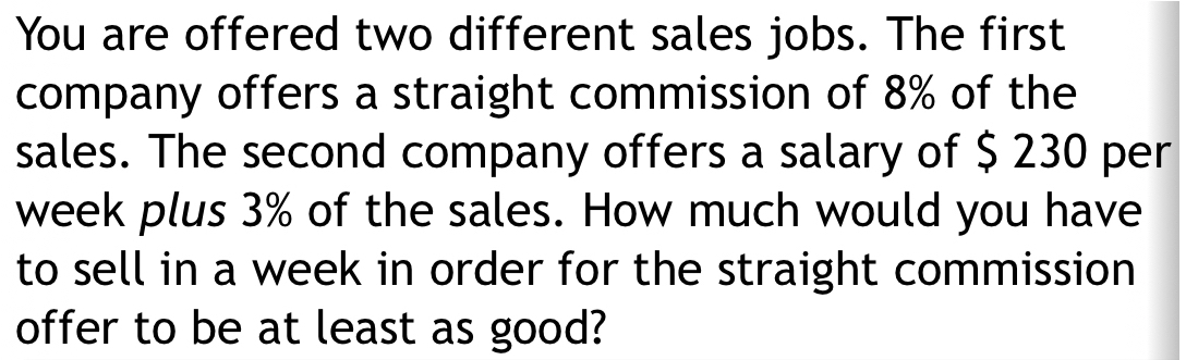 You are offered two different sales jobs. The first 
company offers a straight commission of 8% of the 
sales. The second company offers a salary of $ 230 per
week plus 3% of the sales. How much would you have 
to sell in a week in order for the straight commission 
offer to be at least as good?