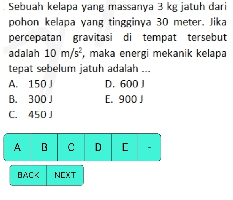 Sebuah kelapa yang massanya 3 kg jatuh dari
pohon kelapa yang tingginya 30 meter. Jika
percepatan gravitasi di tempat tersebut
adalah 10m/s^2 , maka energi mekanik kelapa
tepat sebelum jatuh adalah ...
A. 150 J D. 600 J
B. 300 J E. 900 J
C. 450 J
A B C D E 
BACK NEXT