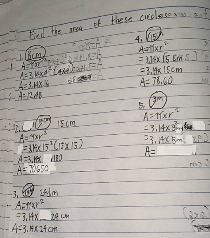 Find the area of these circlesear st 
4. (15y^2
m=A
1. (8cm
-4
A=π * r^2
A=π * r^2
=3.14* (58m.5)
A=3,14* 4^2(4* 4) S. 
=
=3.14* 15cm
A=3.14* 16
A=78.60
A=12.48
3m
5.
A=π * r^2
12. 1/1scm
15. cm
=3.14* 3^2m
A=11xr^2
=3.14* 15^2(15* 15)
=3.14* 3m
A=
A=3.14x1180
A=70650
3.G 2Adm
A=M* r^2
=3.14* _ 24cm
(o×o
A=3.14* 24cm