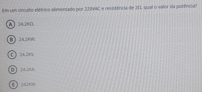 Em um circuito elétrico alimentado por 220VAC e resistência de 2Ω, qual o valor da potência?
A 24,2KΩ.
B 24,2KW.
C 24,2KV.
D 24,2KA.
E  242KW.