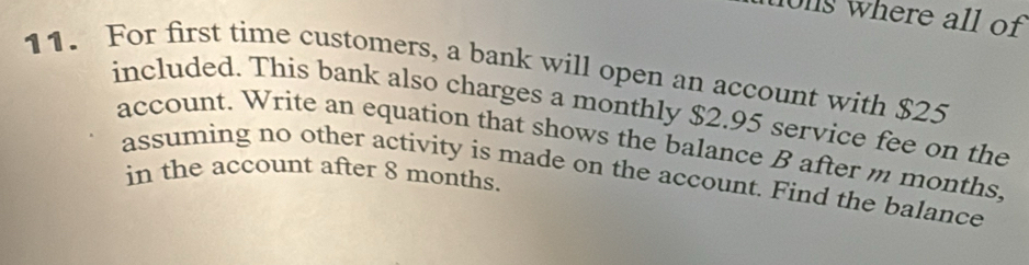 hong where all of 
11. For first time customers, a bank will open an account with $25
included. This bank also charges a monthly $2.95 service fee on the 
account. Write an equation that shows the balance B after m months. 
assuming no other activity is made on the account. Find the balance 
in the account after 8 months.