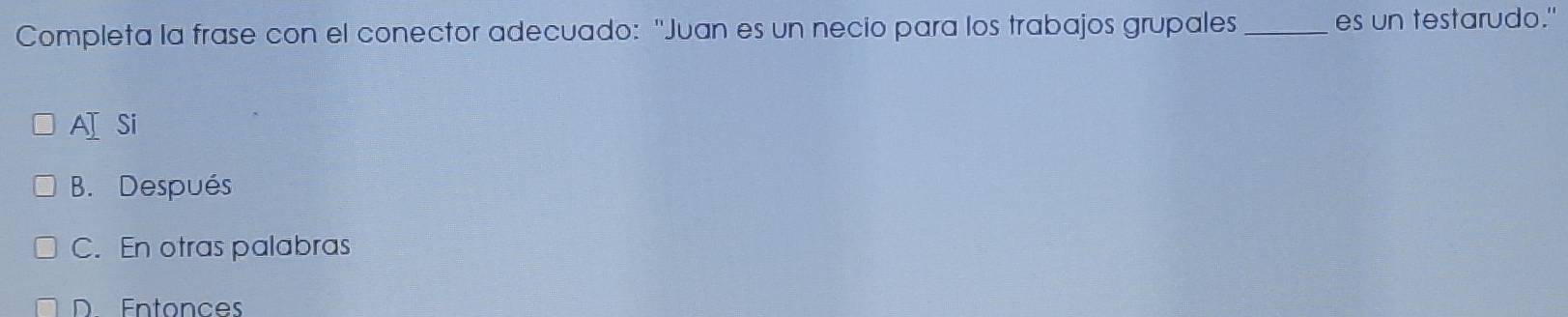 Completa la frase con el conector adecuado: "Juan es un necio para los trabajos grupales_ es un testarudo."
AI Si
B. Después
C. En otras palabras
D Entonces