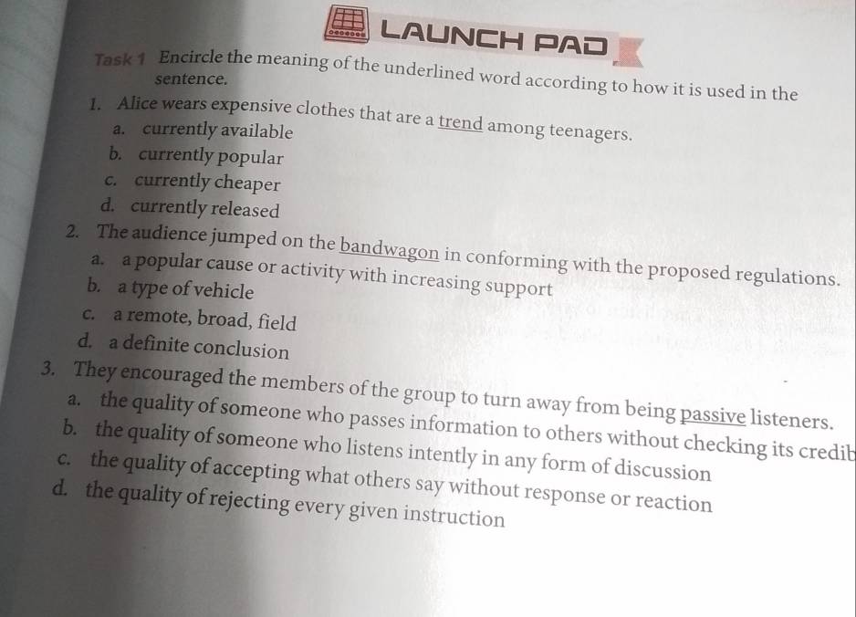 LAUNCH PAD
Task 1 Encircle the meaning of the underlined word according to how it is used in the
sentence.
1. Alice wears expensive clothes that are a trend among teenagers.
a. currently available
b. currently popular
c. currently cheaper
d. currently released
2. The audience jumped on the bandwagon in conforming with the proposed regulations.
a. a popular cause or activity with increasing support
b. a type of vehicle
c. a remote, broad, field
d. a definite conclusion
3. They encouraged the members of the group to turn away from being passive listeners.
a. the quality of someone who passes information to others without checking its credib
b. the quality of someone who listens intently in any form of discussion
c. the quality of accepting what others say without response or reaction
d. the quality of rejecting every given instruction