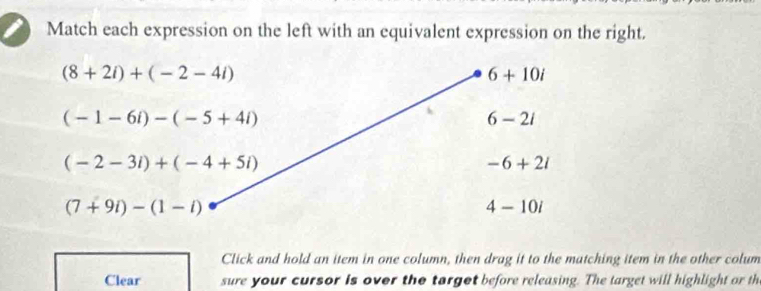 Match each expression on the left with an equivalent expression on the right.
(8+2i)+(-2-4i)
6+10i
(-1-6i)-(-5+4i)
6-2i
(-2-3i)+(-4+5i)
-6+2i
(7+9i)-(1-i)
4-10i
Click and hold an item in one column, then drag it to the matching item in the other colum
Clear sure your cursor is over the target before releasing. The target will highlight or th