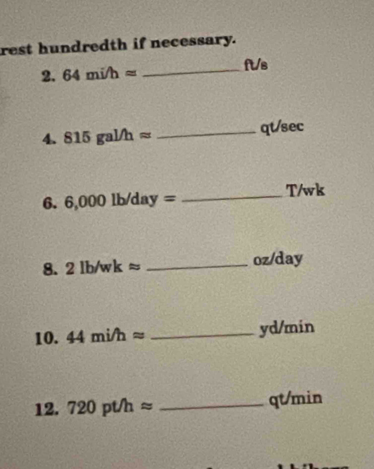 rest hundredth if necessary. 
2. 64mi/happrox _
ft/s
4. 815gal/happrox _qt/sec 
6. 6,000lb/day= _ 
T/wk 
8. 2lb/wkapprox _ oz/day
10. 44mi/happrox _ yd/min
12. 720pt/happrox _ qt/min