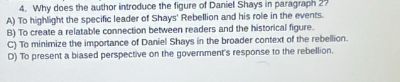 Why does the author introduce the figure of Daniel Shays in paragraph 2?
A) To highlight the specific leader of Shays' Rebellion and his role in the events.
B) To create a relatable connection between readers and the historical figure.
C) To minimize the importance of Daniel Shays in the broader context of the rebellion.
D) To present a biased perspective on the government's response to the rebellion.