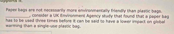 Paper bags are not necessarily more environmentally friendly than plastic bags. 
_, consider a UK Environment Agency study that found that a paper bag 
has to be used three times before it can be said to have a lower impact on global 
warming than a single-use plastic bag.