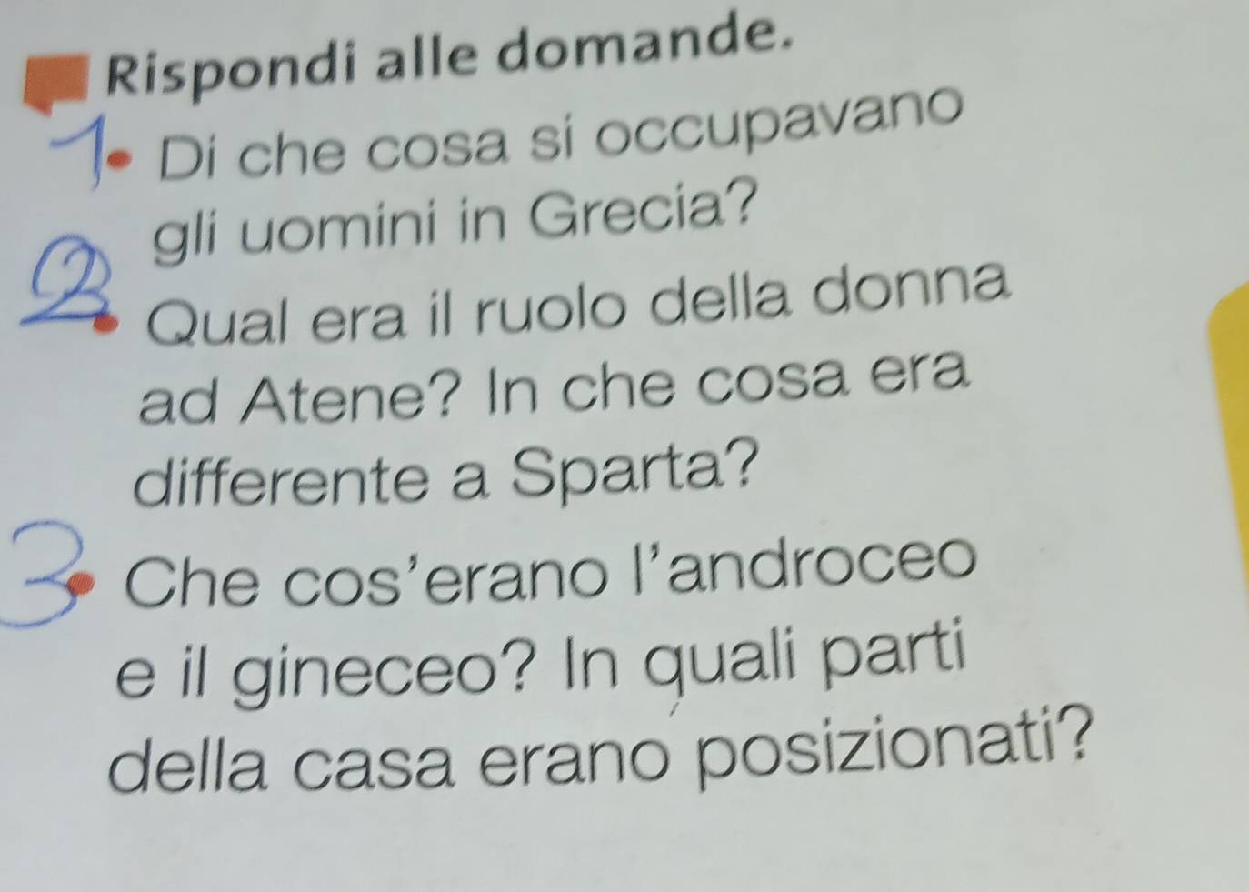 Rispondi alle domande. 
Di che cosa si occupavano 
gli uomini in Grecia? 
Qual era il ruolo della donna 
ad Atene? In che cosa era 
differente a Sparta? 
Che cos'erano l'androceo 
e il gineceo? In quali parti 
della casa erano posizionati?