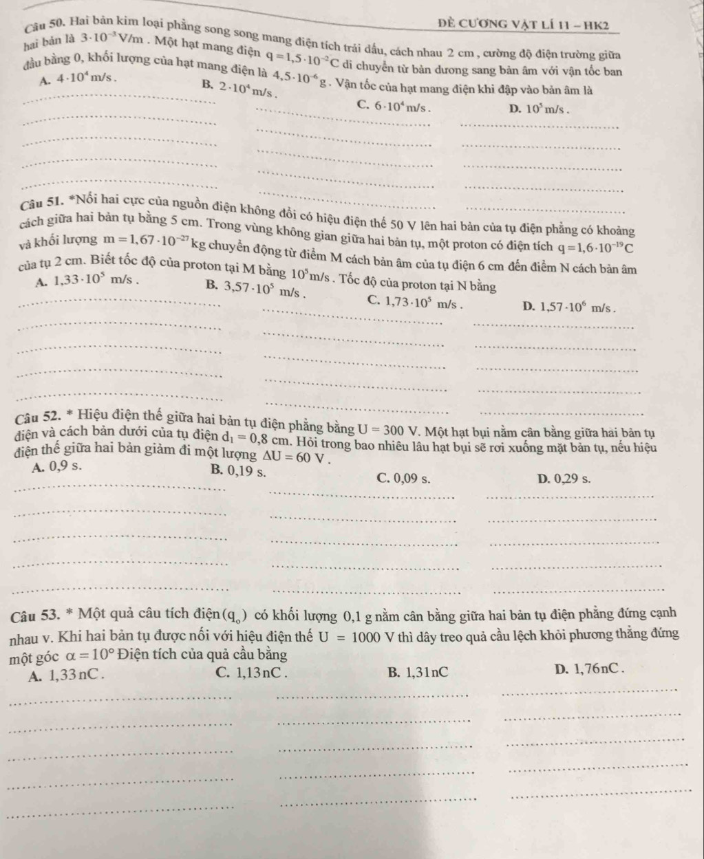 đề cương vật lí 11 - hK2
Câu 50. H Hoại phẳng song song mang điện tích trải dầu, cách nhau 2 cm , cường độ điện trường giữa
hai bản là 3· 10^(-3)V/m. Một hạt mang điện q=1,5· 10^(-2)C di chuyển từ bản dương sang bản âm với vận tốc ban
đầu bằng 0, khối lượng của hạt mang điện là 4,5· 10^(-6) _ rho . Vận tốc của hạt mang điện khi đập vào bản âm là
A. 4· 10^4m/s.
_B. 2· 10^4m/s.
_
_C. 6· 10^4 m/s . 10^5m/s.
D.
_
_
_
_
_
_
_
_
_
_
_
Câu 51. *Nổi hai cực của nguồn điện không đổi có hiệu điện thế 50 V lên hai bản của tụ điện phẳng có khoảng
cách giữa hai bản tụ bằng 5 cm. Trong vùng không gian giữa hai bản tụ, một proton có điện tích q=1,6· 10^(-19)C
và khối lượng m=1,67· 10^(-27)kg chuyển động từ điểm M cách bản âm của tụ điện 6 cm đến điểm N cách bản âm
của tụ 2 cm. Biết tốc độ của proton tại M bằng 10^5m/s. Tốc độ của proton tại N bằng
_A. 1,33· 10^5 m/s . B. 3,57· 10^5 m/s . C. 1,73· 10^5 m/s . D. 1,57· 10^6 m/s .
_
_
_
_
_
_
_
_
_
_
_
_
_
Câu 52. * Hiệu điện thế giữa hai bản tụ điện phẳng bằng U=300V T. Một hạt bụi nằm cân bằng giữa hai bản tụ
diện và cách bản dưới của tụ điện d_1=0,8cn m. Hỏi trong bao nhiêu lâu hạt bụi sẽ rơi xuống mặt bản tụ, nếu hiệu
diện thế giữa hai bản giảm đi một lượng △ U=60V.
A. 0,9 s.
_
_
B. 0,19 s. C. 0,09 s. D. 0,29 s.
_
_
_
_
_
_
_
_
__
_
_
_
Câu 53. * Một quả câu tích điện (q_o) có khối lượng 0,1 g nằm cân bằng giữa hai bản tụ điện phẳng đứng cạnh
nhau v. Khi hai bản tụ được nổi với hiệu điện thế U=1000 V thì dây treo quả cầu lệch khỏi phương thẳng đứng
một góc alpha =10° Điện tích của quả cầu bằng
A. 1,33 nC . C. 1,13nC . B. 1,31nC D. 1,76nC .
_
_
_
_
_
_
_
_
_
_
_
_
_
_
_