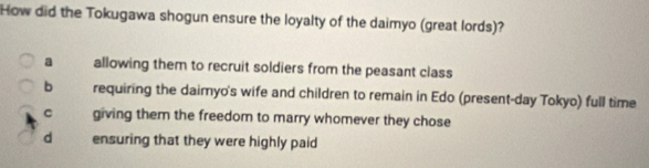 How did the Tokugawa shogun ensure the loyalty of the daimyo (great lords)?
a allowing them to recruit soldiers from the peasant class
b requiring the daimyo's wife and children to remain in Edo (present-day Tokyo) full time
C giving them the freedom to marry whomever they chose
d ensuring that they were highly paid