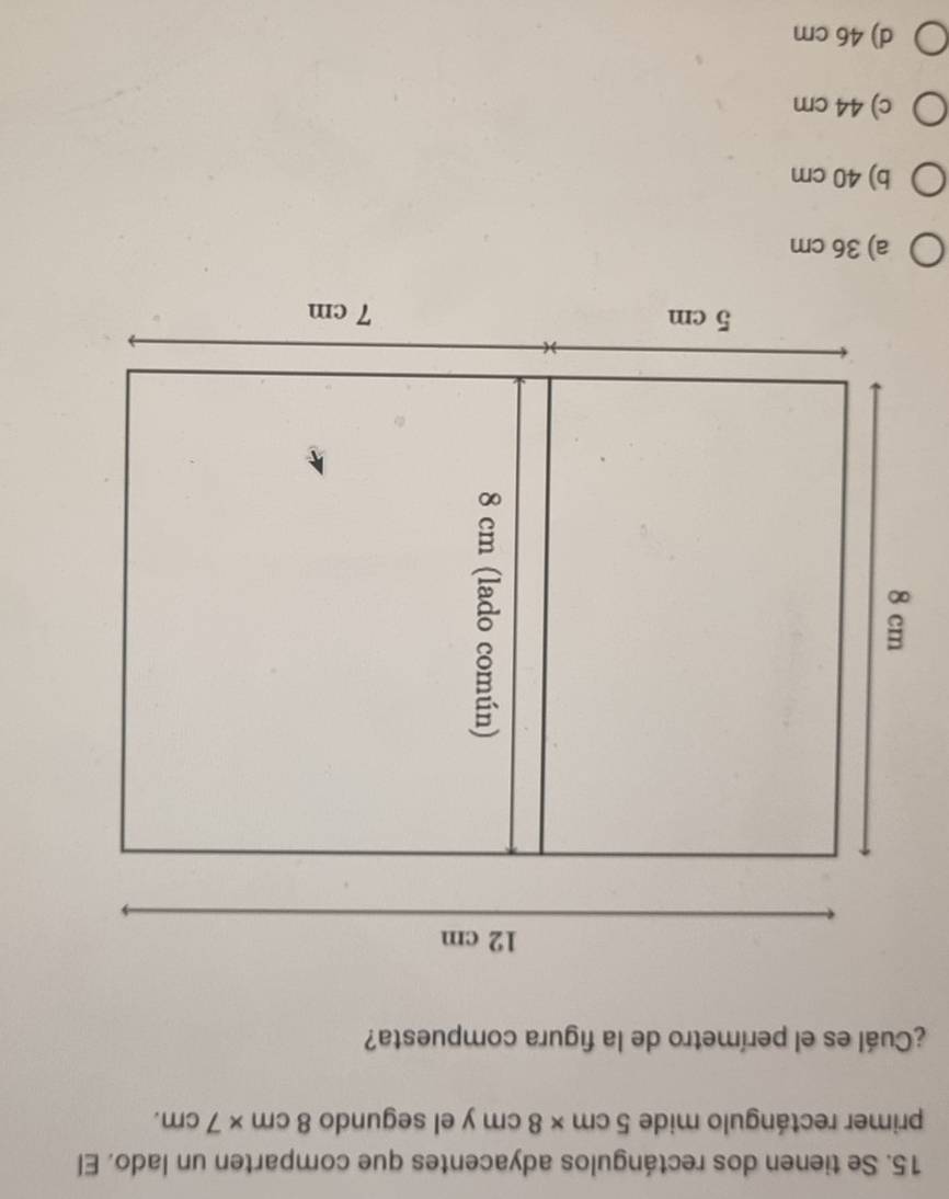 Se tienen dos rectángulos adyacentes que comparten un lado. El
primer rectángulo mide 5cm* 8cm y el segundo 8cm* 7cm. 
¿Cuál es el perímetro de la figura compuesta?
a) 36 cm
b) 40 cm
c) 44 cm
d) 46 cm