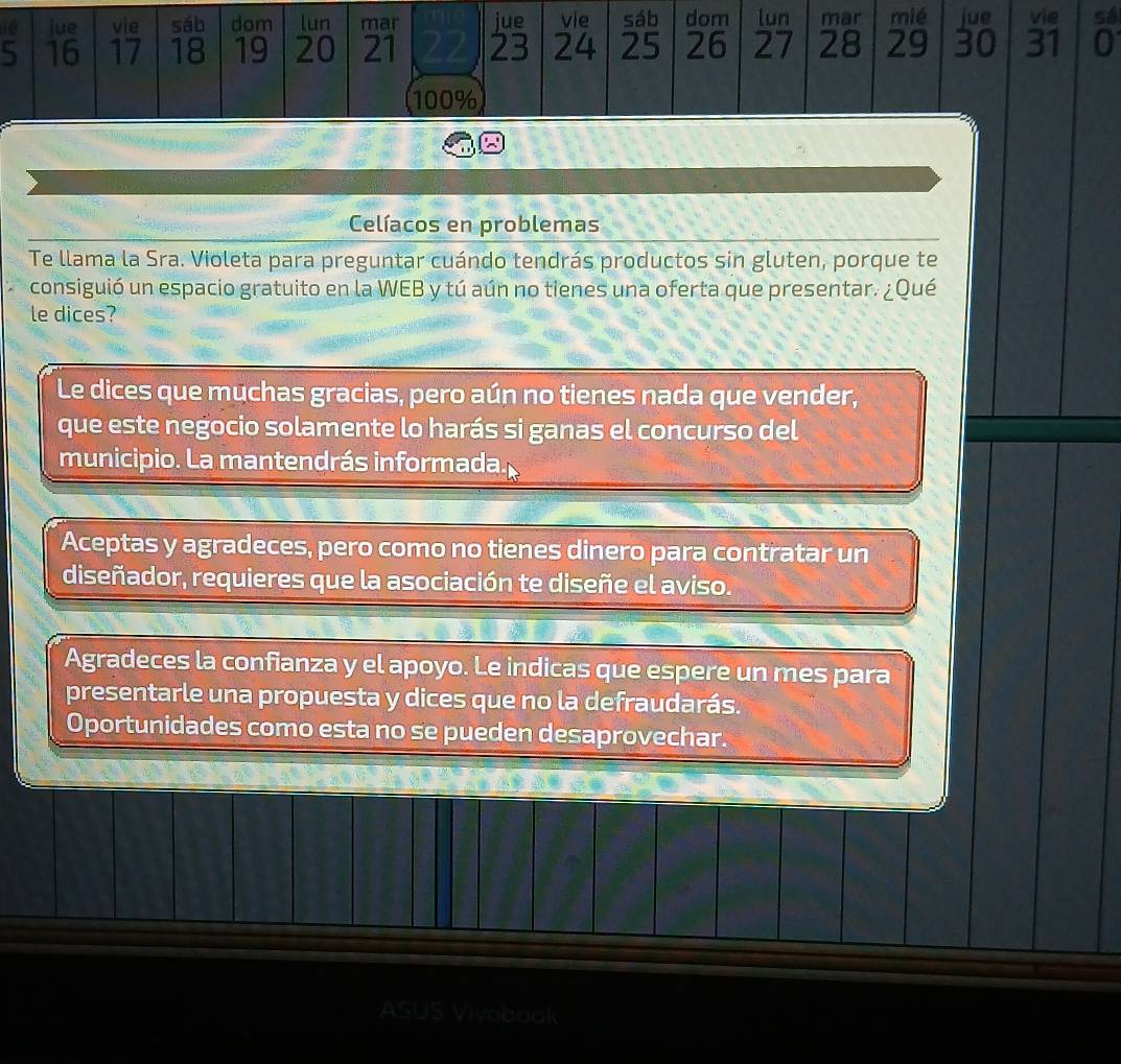 jue vie sáb dom lun mar jue vie sáb dom lun mar mié jue vie sá
5 16 17 18 19 20 21 23 24 25 26 27 28 29 30 31 0
100%
Celíacos en problemas
Te llama la Sra. Violeta para preguntar cuándo tendrás productos sin gluten, porque te
consiguió un espacio gratuito en la WEB y tú aún no tienes una oferta que presentar. ¿Qué
le dices?
Le dices que muchas gracias, pero aún no tienes nada que vender,
que este negocio solamente lo harás si ganas el concurso del
municipio. La mantendrás informada
Aceptas y agradeces, pero como no tienes dinero para contratar un
diseñador, requieres que la asociación te diseñe el aviso.
Agradeces la confianza y el apoyo. Le indicas que espere un mes para
presentarle una propuesta y dices que no la defraudarás.
Oportunidades como esta no se pueden desaprovechar.
ASU 5 Vivobook