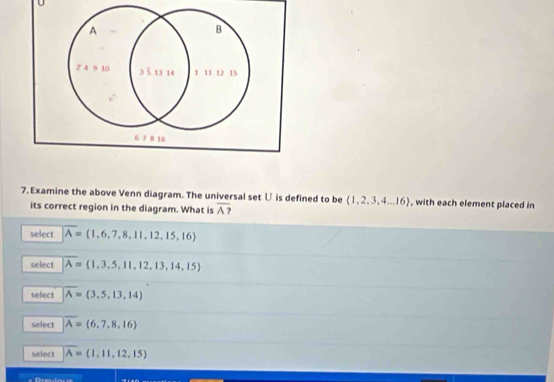 A
B
2° 4 9 10 33 13 14 1 11 12 15
6 7 8 16
7. Examine the above Venn diagram. The universal set じ is defined to be  1,2,3,4...16 , with each element placed in
its correct region in the diagram. What is overline A?
select overline A= 1,6,7,8,11,12,15,16
select overline A= 1,3,5,11,12,13,14,15
select overline A= 3,5,13,14
select overline A= 6,7,8,16
select overline A= 1,11,12,15