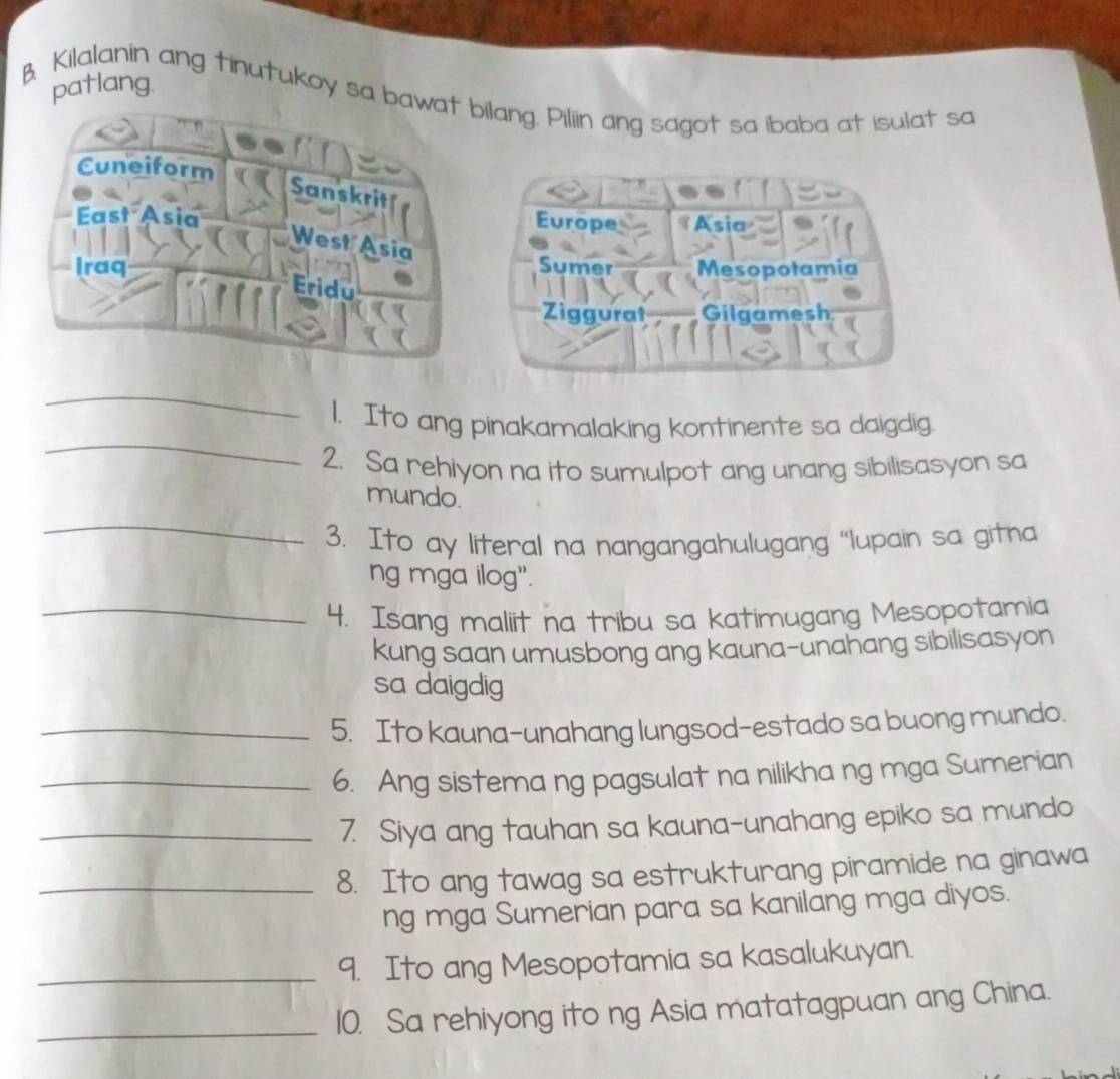 patlang.
B Kilalanin ang tinutukoy sa bawat bilang. Piliin ang sagot sa ibaba at isulat sa
Cuneiform
Sanskrit
East Asia Asia
Europe
West Asia
iraq Sumer Mesopotamia
Eridu
Ziggurat Gilgamesh
_
_
1. Ito ang pinakamalaking kontinente sa daigdig.
2. Sa rehiyon na ito sumulpot ang unang sibilisasyon sa
_
mundo.
3. Ito ay literal na nangangahulugang “lupain sa gitna
ng mga ilog”.
_4. Isang maliit na tribu sa katimugang Mesopotamia
kung saan umusbong ang kauna-unahang sibilisasyon
sa daigdig
_5. Ito kauna-unahang lungsod-estado sa buong mundo.
_6. Ang sistema ng pagsulat na nilikha ng mga Sumerian
_7. Siya ang tauhan sa kauna-unahang epiko sa mundo
_8. Ito ang tawag sa estrukturang piramide na ginawa
ng mga Sumerian para sa kanilang mga diyos.
_9. Ito ang Mesopotamia sa kasalukuyan.
_10. Sa rehiyong ito ng Asia matatagpuan ang China.