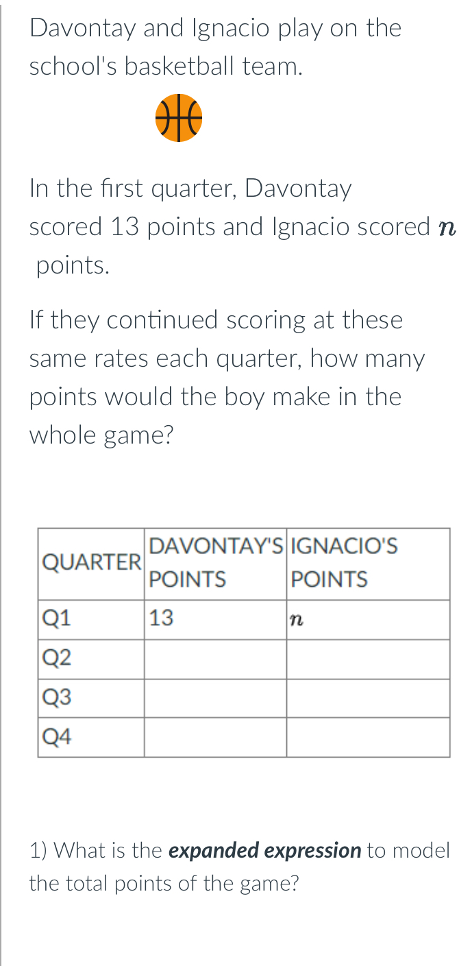 Davontay and Ignacio play on the 
school's basketball team. 
In the first quarter, Davontay 
scored 13 points and Ignacio scored n 
points. 
If they continued scoring at these 
same rates each quarter, how many 
points would the boy make in the 
whole game? 
1) What is the expanded expression to model 
the total points of the game?