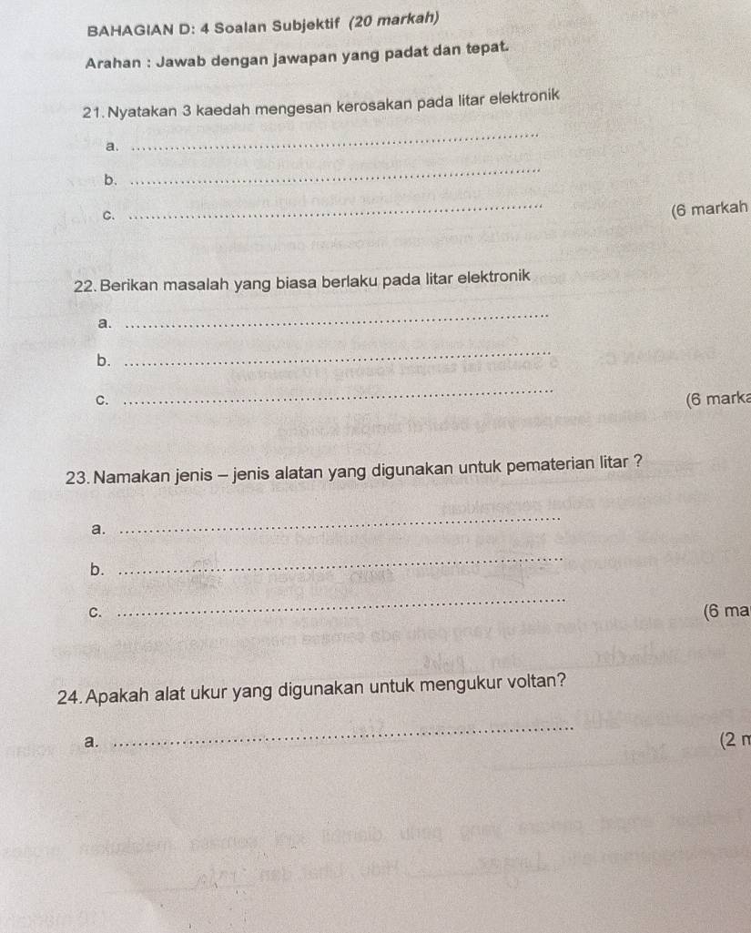 BAHAGIAN D: 4 Soalan Subjektif (20 markah) 
Arahan : Jawab dengan jawapan yang padat dan tepat. 
21. Nyatakan 3 kaedah mengesan kerosakan pada litar elektronik 
a. 
_ 
b. 
_ 
C. 
_ 
(6 markah 
22. Berikan masalah yang biasa berlaku pada litar elektronik 
a. 
_ 
b. 
_ 
_ 
C. (6 marka 
23. Namakan jenis - jenis alatan yang digunakan untuk pematerian litar ? 
a. 
_ 
b. 
_ 
C. 
_ 
(6 ma 
24. Apakah alat ukur yang digunakan untuk mengukur voltan? 
_ 
a. (2n