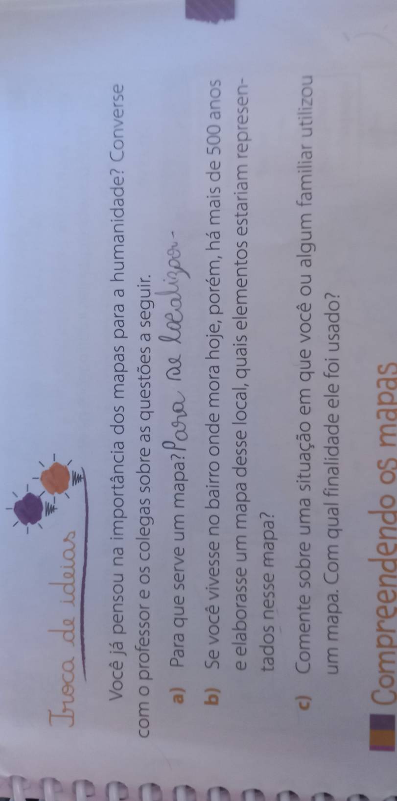 ideias 
Você já pensou na importância dos mapas para a humanidade? Converse 
com o professor e os colegas sobre as questões a seguir. 
a) Para que serve um mapa? 
b) Se você vivesse no bairro onde mora hoje, porém, há mais de 500 anos 
e elaborasse um mapa desse local, quais elementos estariam represen- 
tados nesse mapa? 
c) Comente sobre uma situação em que você ou algum familiar utilizou 
um mapa. Com qual finalidade ele foi usado? 
Compreendendo os mapas