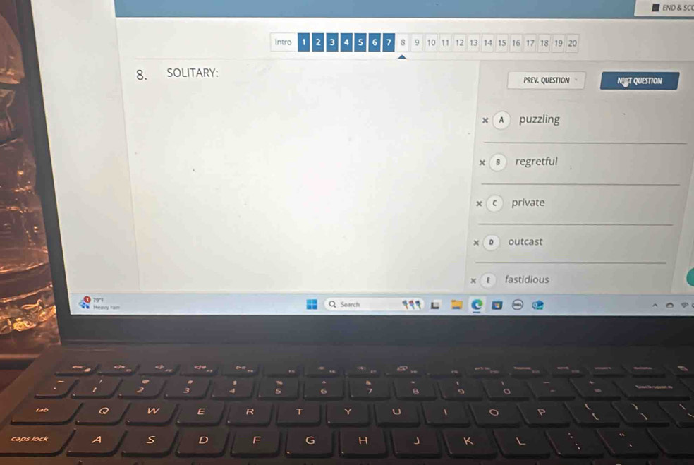 END & SC 
Intro 1 2 3 4 5 6 7 8 9 10 11 12 13 14 15 16 17 18 19 20
8. SOLITARY: 
PREV. QUESTION 。 NIST QUESTION 
x A puzzling 
_ 
x B regretful 
_ 
× c private 
_ 
D outcast 
_ 
x ε fastidious
79°
Q 
Heary rain Search 

t 2 3 4 6 B 9 o 
tab Q n E R T Y U 、 o P 
caps lock A S D F G H J K
