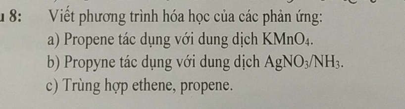 8: Viết phương trình hóa học của các phản ứng: 
a) Propene tác dụng với dung dịch KMnO_4. 
b) Propyne tác dụng với dung dịch AgNO_3/NH_3. 
c) Trùng hợp ethene, propene.