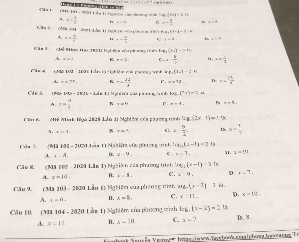 f(x)=g(x)Leftrightarrow f(x)=a^(x(x)) (mū hóa)
Dang 1-1 Phương trình cơ bản
Câu 1. (Mã 101 - 2021 Lần 1) Nghiệm của phương trình log _3(5x)=21i
A. x= 8/5 . B. x=9. C. x= 9/5 . D. x=8.
Câu 2. (Mã 104 - 2021 Lần 1) Nghiệm của phương trình log _3(5x)=3 là:
A. x= 8/5 · B. x= 9/5 . C. x=8. D. x=9.
Câu 3. (Đề Minh Họa 2021) Nghiệm của phương trình log _2(3x)=3 là:
A. x=3. B. x=2. C. x= 8/3 . D. x= 1/2 .
Câu 4. (Mã 102 - 2021 Lần 1) Nghiệm của phương trình log _5(3x)=21a
A. x=25. B. x= 32/3 . C. x=32. D. x= 25/3 ·
Câu 5. (Mã 103 -2021-I Lần 1) Nghiệm của phương trình log _3(2x)=2la
A. x= 9/2 .
B. x=9. C. x=4. D. x=8.
Câu 6. (Đề Minh Họa 2020 Lần 1) Nghiệm của phương trình log _3(2x-1)=2 là:
D.
A. x=3. B. x=5. C. x= 9/2 . x= 7/2 .
Câu 7. (Mã 101 - 2020 Lần 1) Nghiệm của phương trình log _3(x-1)=2 là
A. x=8. B. x=9. C. x=7. D. x=10.
Câu 8. (Mã 102 - 2020 Lần 1) Nghiệm của phương trình log _2(x-1)=3 là
A. x=10.
B. x=8. C. x=9.
D. x=7.
Câu 9. (Mã 103 - 2020 Lần 1) Nghiệm của phương trình log _2(x-2)=3 là:
A. x=6.
B. x=8.
C. x=11.
D. x=10.
Câu 10. (Mã 104 - 2020 Lần 1) Nghiệm của phương trình log _3(x-2)=2 là
A. x=11. B. x=10. C. x=7. D. 8 .
Fcebook Nguyễn Vượngợ https://www.facebook.com/phong.baovuong Tr