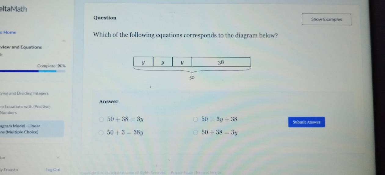 eltaMath
Question Show Examples
Home Which of the following equations corresponds to the diagram below?
view and Equations
it
Complete: 90%
lying and Dividing Integers
Answer
ep Equations with (Positive)
Numbers
50+38=3y
50=3y+38
Submit Answer
agram Model - Linear
ns (Multiple Choice)
50+3=38y
50/ 38=3y
tor
ly Frausto Log Out Privacy Polley | Termx ot Service