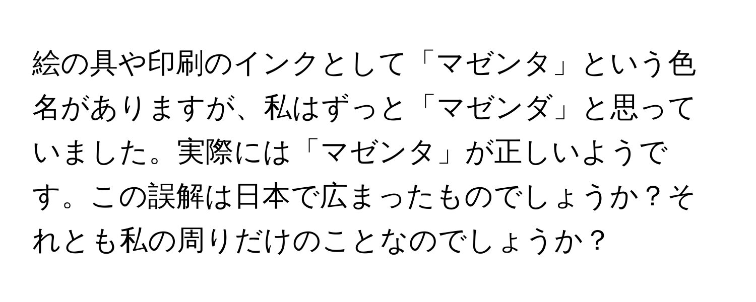 絵の具や印刷のインクとして「マゼンタ」という色名がありますが、私はずっと「マゼンダ」と思っていました。実際には「マゼンタ」が正しいようです。この誤解は日本で広まったものでしょうか？それとも私の周りだけのことなのでしょうか？