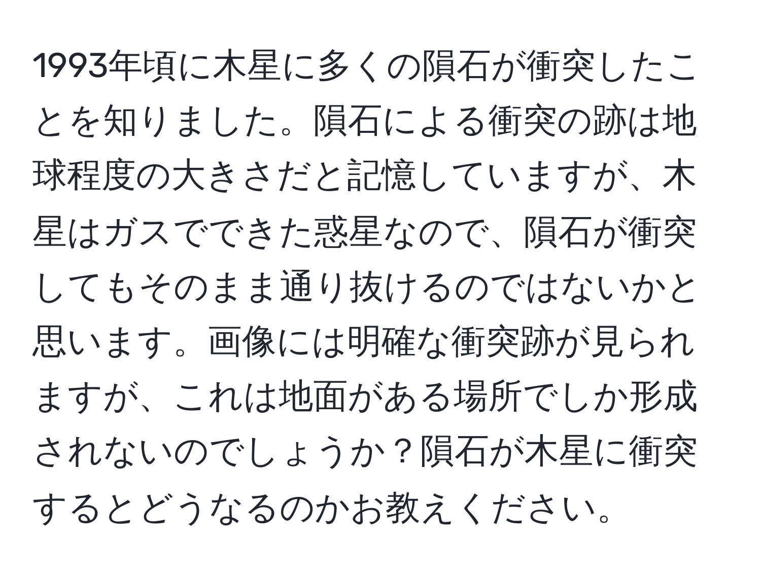 1993年頃に木星に多くの隕石が衝突したことを知りました。隕石による衝突の跡は地球程度の大きさだと記憶していますが、木星はガスでできた惑星なので、隕石が衝突してもそのまま通り抜けるのではないかと思います。画像には明確な衝突跡が見られますが、これは地面がある場所でしか形成されないのでしょうか？隕石が木星に衝突するとどうなるのかお教えください。