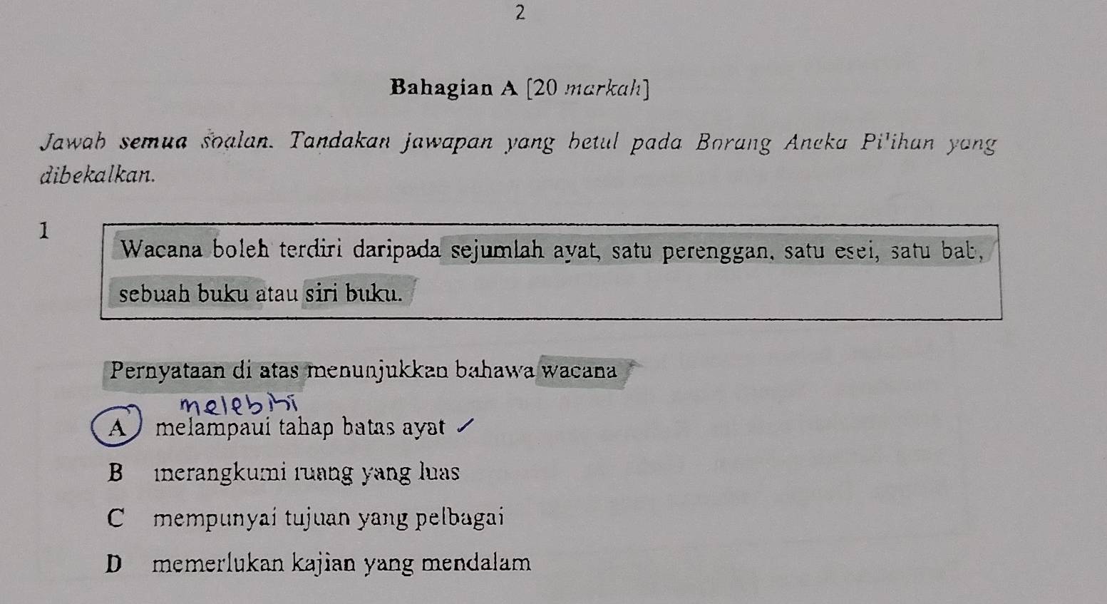 Bahagian A [20 markah]
Jawah semua soalan. Tandakan jawapan yang betul pada Borang Aneka Pi'ihan yang
dibekalkan.
1
Wacana boleh terdiri daripada sejumlah ayat, satu perenggan, satu esei, satu bab,
sebuah buku atau siri buku.
Pernyataan di atas menunjukkan bahawa wacana
A ) melampaui tahap batas ayat
B inerangkumi ruang yang luas
C mempunyai tujuan yang pelbagai
D memerlukan kajian yang mendalam