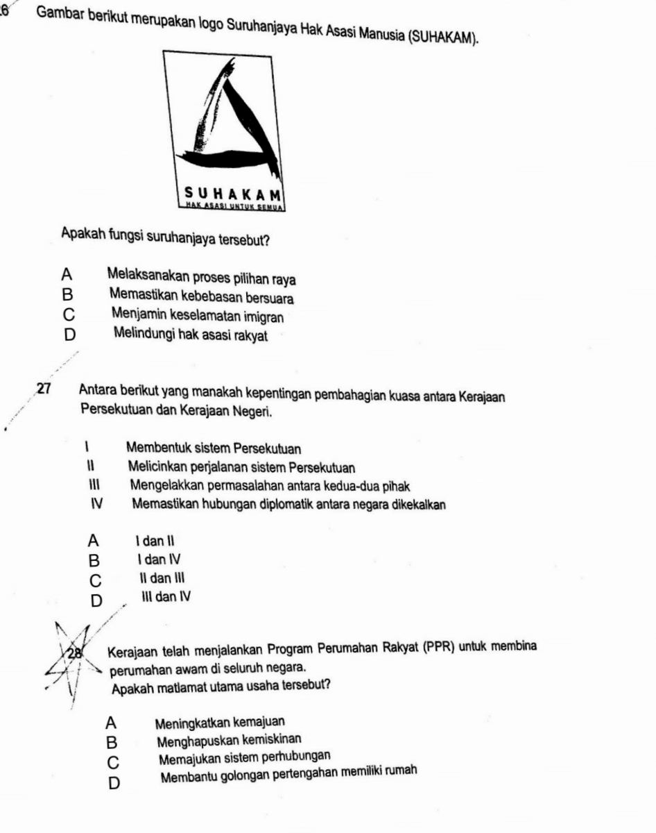 Gambar berikut merupakan logo Suruhanjaya Hak Asasi Manusia (SUHAKAM).
Apakah fungsi suruhanjaya tersebut?
A Melaksanakan proses pilihan raya
B Memastikan kebebasan bersuara
C Menjamin keselamatan imigran
D Melindungi hak asasi rakyat
27 Antara berikut yang manakah kepentingan pembahagian kuasa antara Kerajaan
Persekutuan dan Kerajaan Negeri.
Membentuk sistem Persekutuan
Melicinkan perjalanan sistem Persekutuan
Ⅲ Mengelakkan permasalahan antara kedua-dua pihak
IV Memastikan hubungan diplomatik antara negara dikekalkan
A I dan II
B I dan IV
C II dan III
D III dan IV
28 Kerajaan telah menjalankan Program Perumahan Rakyat (PPR) untuk membina
perumahan awam di seluruh negara.
Apakah matlamat utama usaha tersebut?
A Meningkatkan kemajuan
B Menghapuskan kemiskinan
C Memajukan sistem perhubungan
D Membantu golongan pertengahan memiliki rumah