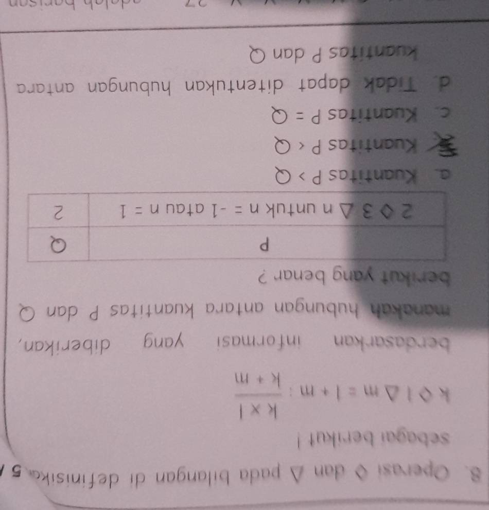 Operasi ◊ dan Δ pada bilangan di definisika 5
sebagai berikut !
kbigcirc I△ m=I+m: (k* I)/k+m 
berdasarkan informasi yang diberikan,
manakah hubungan antara kuantitas P dan Q
berikut yang benar ?
a. Kuantitas P>Q
Kuantitas P
c. Kuantitas P=Q
d. Tidak dapat ditentukan hubungan antara
kuantitas P dan Q