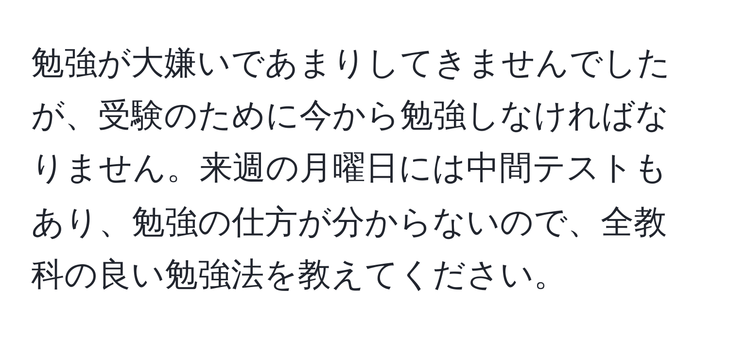 勉強が大嫌いであまりしてきませんでしたが、受験のために今から勉強しなければなりません。来週の月曜日には中間テストもあり、勉強の仕方が分からないので、全教科の良い勉強法を教えてください。