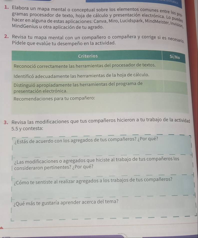 Aimática 
1. Elabora un mapa mental o conceptual sobre los elementos comunes entre los pro 
gramas procesador de texto, hoja de cálculo y presentación electrónica. Lo puedes 
hacer en alguna de estas aplicaciones: Canva, Miro, Lucidspark, MindMeister, Invision, 
MindGenius u otra aplicación de tu agrado. 
2. Revisa tu mapa mental con un compañero o compañera y corrige si es necesario 
Pídele que evalúe tu desempeño en la actividad. 
3. Revisa las modificaciones que tus compañeros hicieron a tu trabajo de la actividad 
5.5 y contesta: 
¿Estás de acuerdo con los agregados de tus compañeros? ¿Por qué? 
¿Las modificaciones o agregados que hiciste al trabajo de tus compañeros los 
consideraron pertinentes? ¿Por qué? 
¿Cómo te sentiste al realizar agregados a los trabajos de tus compañeros? 
¿Qué más te gustaría aprender acerca del tema?