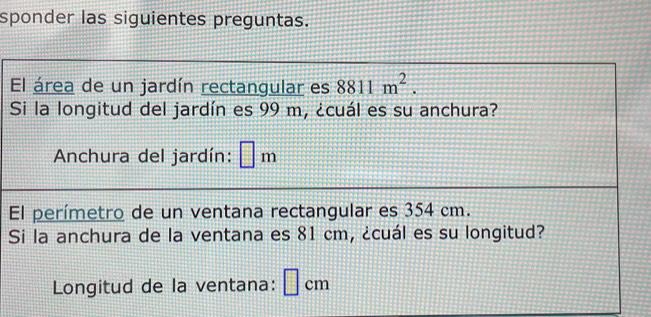 sponder las siguientes preguntas. 
El área de un jardín rectangular es 8811m^2. 
Si la longitud del jardín es 99 m, ¿cuál es su anchura? 
Anchura del jardín: □ m
El perímetro de un ventana rectangular es 354 cm. 
Si la anchura de la ventana es 81 cm, ¿cuál es su longitud? 
Longitud de la ventana: cm