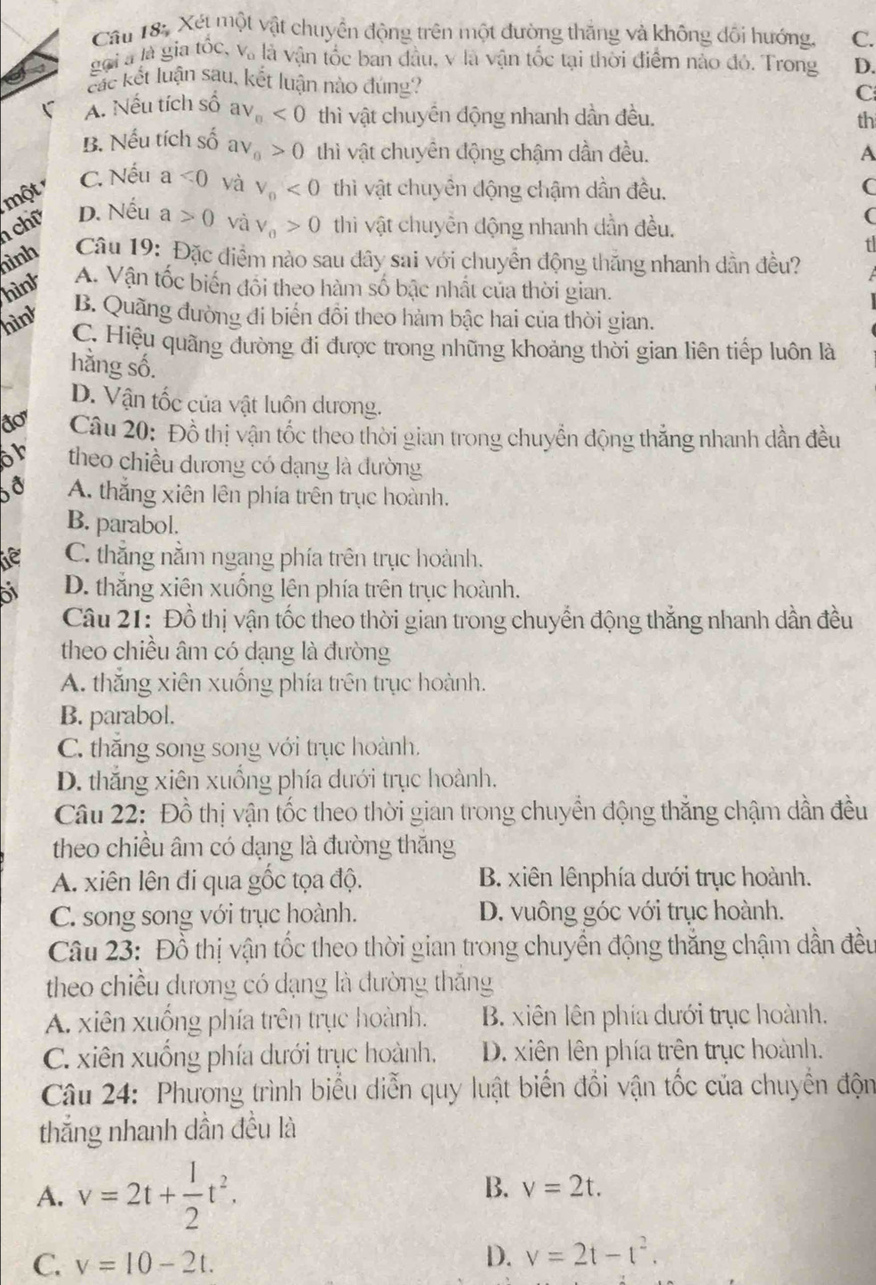 Xét một vật chuyển động trên một đường thắng và không đổi hướng, C.
gọi à là gia tốc, V_o là vận tốc ban đầu, v là vận tốc tại thời điểm nào đó. Trong D.
các kết luận sau, kết luận nào đúng?
C
A. Nếu tích shat O av_n<0</tex> thì vật chuyển động nhanh dần đều.
th
B. Nếu tích Shat O aV_0>0 thì vật chuyên động chậm dần đều. A
C. Nếu a<0</tex> và
một V_0<0</tex>  thì vật chuyển động chậm dần đều. C
chữ D. Nếu a>0 và V_0>0 thi vật chuyền động nhanh dần đều.
(
nình  Câu 19: Đặc điểm nào sau đây sai với chuyển động thăng nhanh dẫn đều?
hink A. Vận tốc biến đôi theo hàm số bậc nhất của thời gian.
hìnt B. Quãng đường đi biển đồi theo hàm bậc hai của thời gian.
C. Hiệu quãng đường đi được trong những khoảng thời gian liên tiếp luôn là
hằng số.
D. Vận tốc của vật luôn dương.
1  Câu 20: Đồ thị vận tốc theo thời gian trong chuyển động thắng nhanh dần đều
or theo chiều dương có dạng là đường
A. thắng xiên lên phía trên trục hoành.
B. parabol.
de C. thẳng nằm ngang phía trên trục hoành.
D. thắng xiên xuống lên phía trên trục hoành.
Câu 21: Đồ thị vận tốc theo thời gian trong chuyển động thắng nhanh dần đều
theo chiều âm có dạng là đường
A. thắng xiên xuống phía trên trục hoành.
B. parabol.
C. thăng song song với trục hoành.
D. thắng xiên xuồng phía dưới trục hoành.
Câu 22: Đồ thị vận tốc theo thời gian trong chuyển động thẳng chậm dần đều
theo chiều âm có dạng là đường thăng
A. xiên lên đi qua gốc tọa độ. B. xiên lênphía dưới trục hoành.
C. song song với trục hoành. D. vuông góc với trục hoành.
Câu 23: Đồ thị vận tốc theo thời gian trong chuyển động thắng chậm dẫn đều
theo chiều dương có dạng là đường thắng
A. xiên xuồng phía trên trục hoành. B. xiên lên phía dưới trục hoành.
C. xiên xuống phía dưới trục hoành, D. xiên lên phía trên trục hoành.
Câu 24: Phương trình biểu diễn quy luật biển đổi vận tốc của chuyển độn
thắng nhanh dần đều là
A. v=2t+ 1/2 t^2.
B. v=2t.
C. v=10-2t.
D. v=2t-t^2.