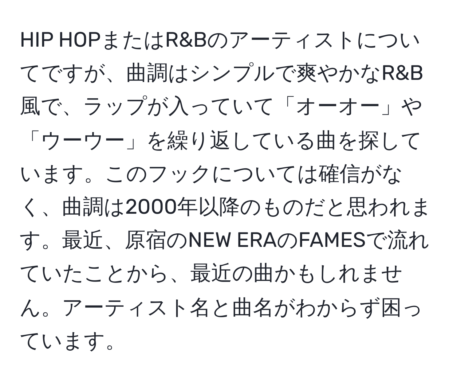 HIP HOPまたはR&Bのアーティストについてですが、曲調はシンプルで爽やかなR&B風で、ラップが入っていて「オーオー」や「ウーウー」を繰り返している曲を探しています。このフックについては確信がなく、曲調は2000年以降のものだと思われます。最近、原宿のNEW ERAのFAMESで流れていたことから、最近の曲かもしれません。アーティスト名と曲名がわからず困っています。