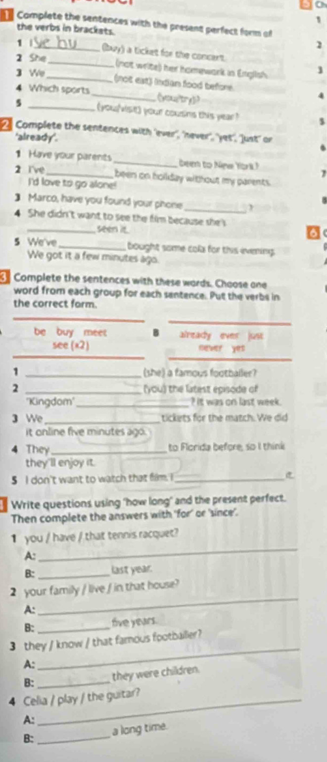 go 
Complete the sentences with the present perfect form of 
the verbs in brackets. 
1 
1 
_(buy) a ticket for the concert. 
2 She 
_(not write) her hamewark in English 
3 We _(not es) inden lood before 
4 Which sports_ 《yor y》> 
4 
_5 
(you/visit) your cousins this year? 
$ 
2 Complete the sentences with 'ever', 'never', 'yet', 'Just' or 
'already'. 
1 Have your parents _be to Nge (ork) 
2 I've_ 
7 
been on hoilday without my parents. 
I'd love to go alone! 
] Marco, have you found your phone_ 
4 She didn't want to see the fim because shes 
_seen it. 
5 We've _bought some cola for this ivening 
We got it a few minutes ago. 
Complete the sentences with these words. Chaose one 
word from each group for each santence. Put the verbs in 
the correct form. 
_ 
_ 
be buy meet already ever just 
_ 
see (x2) b? yes 
_ 
1 _(she) a famous footballer? 
2 _(you) the latest episode of 
''Kingdom''_ it was on last week. 
3 We tickets for the match. We did 
it online five minutes ago. 
4 They_ to Florida before, so I think 
they'll enjoy it. 
5 I don't want to watch that film, I_ 
Write questions using 'how long" and the present perfect. 
Then complete the answers with 'for' or 'since'. 
1 you / have / that tennis racquet? 
A: 
_ 
B: _last year. 
2 your family / live / in that house? 
A: 
_ 
B: _five years. 
3 they / know / that famous footballer? 
A: 
_ 
B:_ 
they were children. 
4 Celia / play / the guitar? 
A: 
B: _a long time