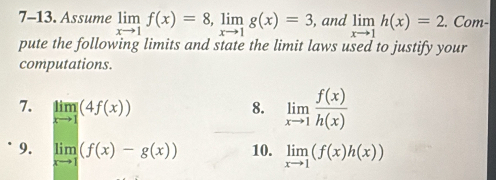 7-13. Assume limlimits _xto 1f(x)=8, limlimits _xto 1g(x)=3 , and limlimits _xto 1h(x)=2. Com- 
pute the following limits and state the limit laws used to justify your 
computations. 
7. limlimits _xto 1(4f(x)) 8. limlimits _xto 1 f(x)/h(x) 
9. limlimits _xto 1(f(x)-g(x)) 10. limlimits _xto 1(f(x)h(x))