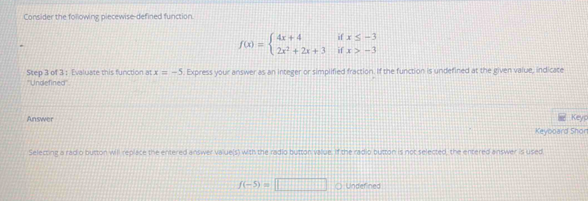 Consider the following piecewise-defined function.
f(x)=beginarrayl 4x+4 2x^2+2x+3endarray. beginarrayr ifx≤ -3 ifx>-3endarray
Step 3 of 3 : Evaluate this function at x=-5. Express your answer as an integer or simplified fraction. If the function is undefined at the given value, indicate 
'Undefined'. 
Answer 
Keyp 
Keyboard Shon 
Selecting a radio button will replace the entered answer value(s) with the radio button value. If the radio button is not selected, the entered answer is used
f(-5)=□ Undefined