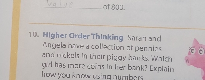 of 800. 
_ 
_ 
10. Higher Order Thinking Sarah and 
Angela have a collection of pennies 
and nickels in their piggy banks. Which 
girl has more coins in her bank? Explain 
how you know using numbers