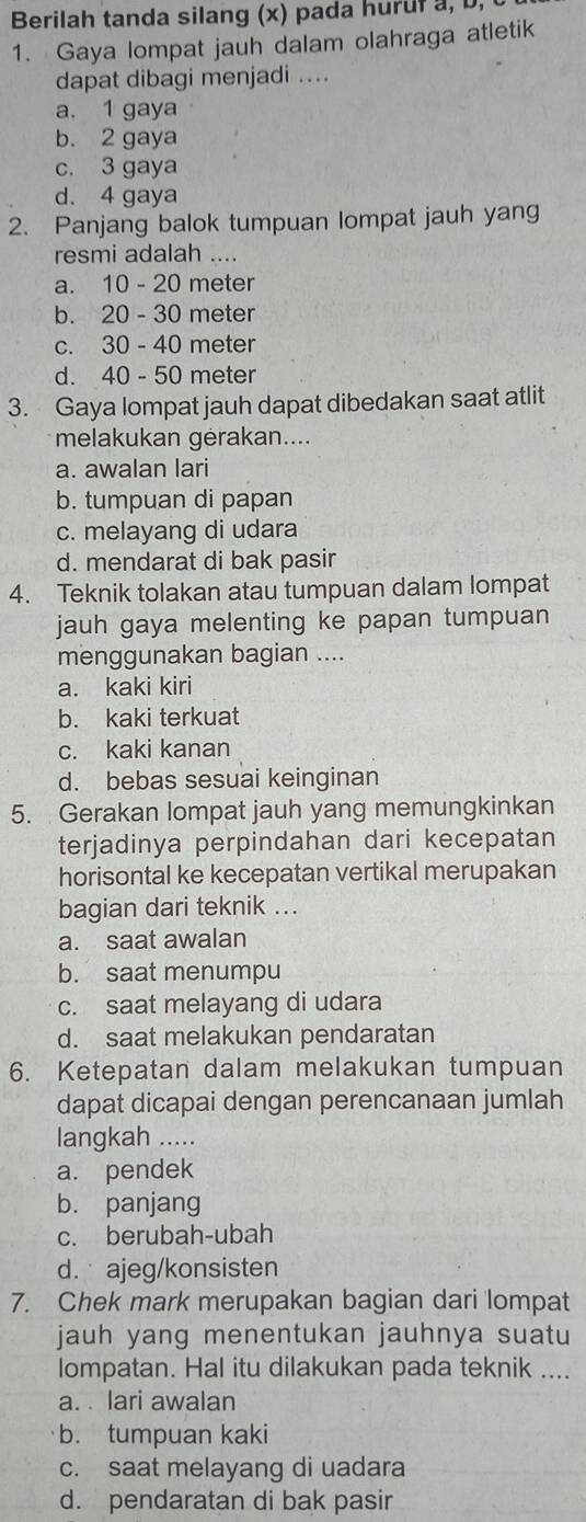 Berilah tanda silang (x) pada hurul a, b,
1. Gaya lompat jauh dalam olahraga atletik
dapat dibagi menjadi ....
a. 1 gaya
b. 2 gaya
c. 3 gaya
d. 4 gaya
2. Panjang balok tumpuan lompat jauh yang
resmi adalah ....
a. 10 - 20 meter
b. 20 - 30 meter
c. 30 - 40 meter
d. 40 - 50 meter
3. Gaya lompat jauh dapat dibedakan saat atlit
melakukan gėrakan....
a. awalan lari
b. tumpuan di papan
c. melayang di udara
d. mendarat di bak pasir
4. Teknik tolakan atau tumpuan dalam lompat
jauh gaya melenting ke papan tumpuan
menggunakan bagian ....
a. kaki kiri
b. kaki terkuat
c. kaki kanan
d. bebas sesuai keinginan
5. Gerakan lompat jauh yang memungkinkan
terjadinya perpindahan dari kecepatan
horisontal ke kecepatan vertikal merupakan
bagian dari teknik ...
a. saat awalan
b. saat menumpu
c. saat melayang di udara
d. saat melakukan pendaratan
6. Ketepatan dalam melakukan tumpuan
dapat dicapai dengan perencanaan jumlah
langkah .....
a. pendek
b. panjang
c. berubah-ubah
d.  ajeg/konsisten
7. Chek mark merupakan bagian dari lompat
jauh yang menentukan jauhnya suatu
lompatan. Hal itu dilakukan pada teknik ....
a. . lari awalan
b. tumpuan kaki
c. saat melayang di uadara
d. pendaratan di bak pasir