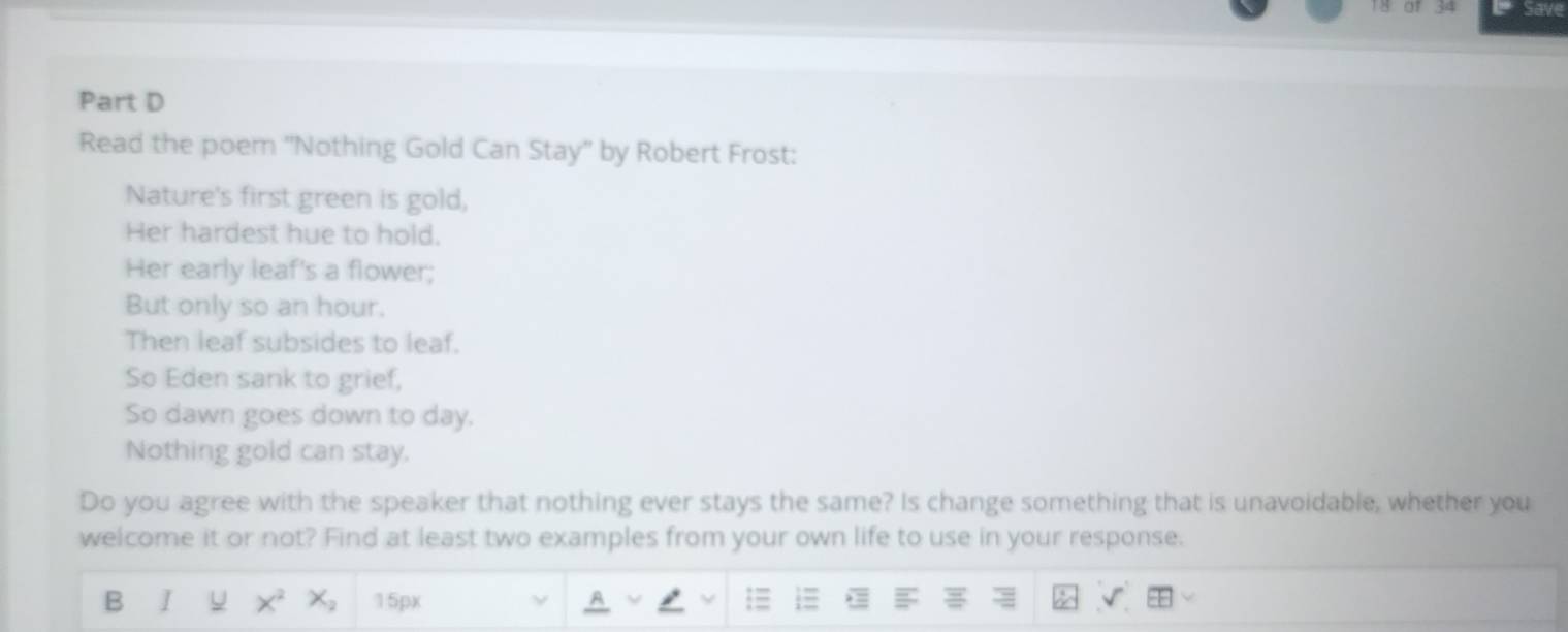 of 34 Save 
Part D 
Read the poem ''Nothing Gold Can Stay'' by Robert Frost: 
Nature's first green is gold, 
Her hardest hue to hold. 
Her early leaf's a flower; 
But only so an hour. 
Then leaf subsides to leaf. 
So Eden sank to grief, 
So dawn goes down to day. 
Nothing gold can stay. 
Do you agree with the speaker that nothing ever stays the same? Is change something that is unavoidable, whether you 
welcome it or not? Find at least two examples from your own life to use in your response. 
B I U 15px