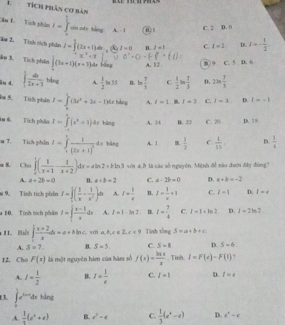 Tích Phan
L tích phân cơ bản
Câu 1. Tích phân I=∈tlimits _a^((frac π)2) sin zdr bàng A. -1 B. 1
C. 2 D. 0
âu 2. Tính tích phân I=∈tlimits^0(2x+1)dx i I=0 B. I=1
C. I=2 D. I=- 1/2 .
âu 3. Tích phân ∈tlimits _0^(1(3x+1)(x+3). dx bāng
A. 12. B.) 9 C. 5 . D. 6
âu 4. ∈tlimits _1^3frac dx)2x+3 bàng C.  1/2 ln  7/5  D. 2ln  7/5 
A.  1/2 ln 35 B. ln  7/5 
âu 5. Tích phân I=∈tlimits _0^(1(3x^2)+2x-1)dxbln g A. I=1. B. I=2 C. I=3 D. I=-1
iu 6. Tích phân I=∈tlimits _(-1)^2(x^3+1)dx bāng A. 24 B. 22 C. 20 D. 18 .
lu 7. Tích phân I=∈tlimits _1^(9frac 1)(2x+1)^2dx bàng A. 1 . B.  1/2  C.  1/15 ·  1/4 
D.
u 8. Cho ∈tlimits _0^(1(frac 1)x+1- 1/x+2 )dx=aln 2+bln 3 với a b là các số nguyên. Mệnh để nào dưới đây đùng?
A. a+2b=0 B. a+b=2 C. a-2b=0 D. a+b=-2
u 9. Tính tích phần I=∈tlimits _1^(5(frac 1)x- 1/x^2 )dx A. I= 1/e  B. I= 1/e +1 C. I=1 D. l=e
10. Tính tích phân I=∈tlimits _1^(2frac x-1)xdx A. I=1-ln 2 B. I= 7/4  C. I=I+ln 2 D. l=2ln 2.
11. Biết ∈tlimits _1^(3frac x+2)xdx=a+bln c ,với a,b ,c∈ Z,c<9</tex>  Tính A ng S=a+b+c.
A. S=7. B. S=5. C. S=8. D. S=6.
12. Cho F(x) là một nguyên hàm của hàm số f(x)= ln x/x  , Tinh. I=F(e)-F(1) ?
A. I= 1/2  I= 1/e  I=1 D. I=e
B.
C.
13. ∈tlimits _0^(1e^3x+1)dx bǎng
B. e^3-e C.
A.  1/3 (e^4+e)  1/3 (e^4-e) D. e^4-e