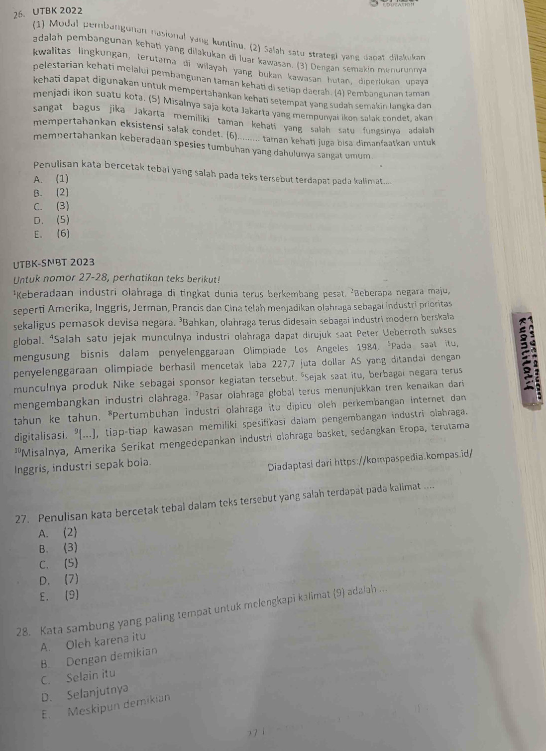 UTBK 2022
(1) Modal pembangunan nasional yang kontinu. (2) Salah satu strategi yang dapat dilakukan
adalah pembangunan kehati yang dilakukan di luar kawasan. (3) Dengan semakin menurunnya
kwalitas lingkungan, terutama di wilayah yang bukan kawasan hutan, diperlukan upaya
pelestarian kehati melalui pembangunan taman kehati di setiap daerah. (4) Pembangunan taman
kehati dapat digunakan untuk mempertəhankan kehati setempat yang sudah semakin langka dan
menjadi ikon suatu kota. (5) Misalnya saja kota Jakarta yang mempunyai ikon salak condet, akan
sangat bagus jika Jakarta memiliki taman kehati yang salah satu fungsinya adalah
mempertahankan eksistensi salak condet. (6)......... taman kehati juga bisa dimanfaatkan untuk
mempertahankan keberadaan spesies tumbuhan yang dahulunya sangat umum 
Penulisan kata bercetak tebal yang salah pada teks tersebut terdapat pada kalimat....
A. (1)
B. (2)
C. (3)
D. (5)
E. (6)
UTBK-SNBT 2023
Untuk nomor 27-28, perhatikan teks berikut!
¹Keberadaan industri olahraga di tingkat dunia terus berkembang pesat. ²Beberapa negara maju,
seperti Amorika, Inggris, Jerman, Prancis dan Cina telah menjadikan olahraga sebagai industri prioritas
sekaligus pemasok devisa negara. ³Bahkan, olahraga terus didesain sebagai industri modern berskala
global. ⁴Salah satu jejak munculnya industri olahraga dapat dirujuk saat Peter Ueberroth sukses
mengusung bisnis dalam penyelenggaraan Olimpiade Los Angeles 1984. *Pada saat itu,
penyelenggaraan olimpiade berhasil mencetak laba 227,7 juta dollar AS yang ditandai dengan
munculnya produk Nike sebagai sponsor kegiatan tersebut. 'Sejak saat itu, berbagai negara terus
mengembangkan industri olahraga. 'Pasar olahraga global terus menunjukkan tren kenaikan dari
tahun ke tahun. *Pertumbuhan industri olahraga itu dipicu oleh perkembangan internet dan
digitalisasi. °(...), tiap-tiap kawasan memiliki spesifikasi dalam pengembangan industri olahraga.
''Misalnya, Amerika Serikat mengedepankan industri olahraga basket, sedangkan Eropa, terutama
Inggris, industri sepak bola.
Diadaptasi dari https://kompaspedia.kompas.id/
27. Penulisan kata bercetak tebal dalam teks tersebut yang salah terdapat pada kalimat ....
A. (2)
B. (3)
C. (5)
D. (7)
E. (9)
28. Kata sambung yang paling tempat untuk melengkapi kəlimat (9) adalah ...
A. Oleh karena itu
B Dengan demikian
C. Selain itu
D. Selanjutnya
E. Meskipun demikian