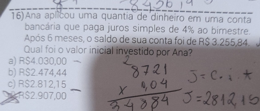 16)Ana aplicou uma quantia de dinheiro em uma conta
bancária que paga juros simples de 4% ao bimestre.
Após 6 meses, o saldo de sua conta foi de R$ 3.255,84.
Qual foi o valor inicial investido por Ana?
a) R$4.030,00
b) R$2.474,44
c) R$2.812,15
R$2.907,00